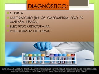 DIAGNÓSTICO:
 CLINICA.
 LABORATORIO (BH, QS, GASOMETRIA, EGO, ES,
AMILASA, LIPASA.)
 ELECTROCARDIOGRAMA
 RADIOGRAFIA DE TORAX.
IVAN KRULJAC, MIROSLAV ĆAĆIĆ, «DIABETIC KETOSIS DURING HYPERGLYCEMIC CRISIS ISASSOCIATED WITH DECREASED
ALL-CAUSE MORTALITY IN PATIENTS WITH TYPE 2 DIABETES MELLITUS» 03 SEPTIEMBRE 2016. 514-625.
 