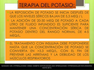 TERAPIA DEL POTASIO:
 EL TRATAMIENTO CON INSULINA DEBE POSPONERSE
HASTA QUE LA CONCENTRACIÓN DE POTASIO SE
CONVIERTA EN >3,3 MEQ/L, CON EL FIN DE
PREVENIR LAS ARRITMIAS Y LA DEBILIDAD DE LOS
MÚSCULOS RESPIRATORIOS
 LA REPOSICIÓN DE POTASIO SE INICIA DESPUÉS DE
QUE LOS NIVELES SÉRICOS BAJAN DE 5,3 MEQ / L
 LA ADICIÓN DE 20-30 MEQ DE POTASIO A CADA
LITRO DE FLUIDO INFUNDIDO ES SUFICIENTE PARA
MANTENER UNA CONCENTRACIÓN SÉRICA DE
POTASIO DENTRO DEL RANGO NORMAL DE 4-5
MEQ/L.
GOSMAN I AR « HYPERGLUCEMIC CRISES; DIABETIC KETOACIDOSIS AND HIPERGLICEMIC HYPEROSMOLAR STAT» ENDOTEX,
MAYO 2015.
 
