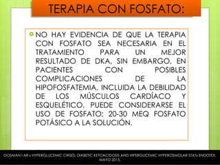 TERAPIA CON FOSFATO:
 NO HAY EVIDENCIA DE QUE LA TERAPIA
CON FOSFATO SEA NECESARIA EN EL
TRATAMIENTO PARA UN MEJOR
RESULTADO DE DKA, SIN EMBARGO, EN
PACIENTES CON POSIBLES
COMPLICACIONES DE LA
HIPOFOSFATEMIA, INCLUIDA LA DEBILIDAD
DE LOS MÚSCULOS CARDÍACO Y
ESQUELÉTICO, PUEDE CONSIDERARSE EL
USO DE FOSFATO; 20-30 MEQ FOSFATO
POTÁSICO A LA SOLUCIÓN.
GOSMAN I AR « HYPERGLUCEMIC CRISES; DIABETIC KETOACIDOSIS AND HIPERGLICEMIC HYPEROSMOLAR STAT» ENDOTEX,
MAYO 2015.
 