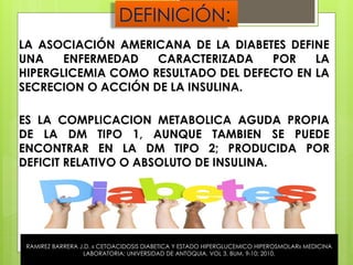 DEFINICIÓN:
LA ASOCIACIÓN AMERICANA DE LA DIABETES DEFINE
UNA ENFERMEDAD CARACTERIZADA POR LA
HIPERGLICEMIA COMO RESULTADO DEL DEFECTO EN LA
SECRECION O ACCIÓN DE LA INSULINA.
ES LA COMPLICACION METABOLICA AGUDA PROPIA
DE LA DM TIPO 1, AUNQUE TAMBIEN SE PUEDE
ENCONTRAR EN LA DM TIPO 2; PRODUCIDA POR
DEFICIT RELATIVO O ABSOLUTO DE INSULINA.
RAMIREZ BARRERA J.D. « CETOACIDOSIS DIABETICA Y ESTADO HIPERGLUCEMICO HIPEROSMOLAR» MEDICINA
LABORATORIA; UNIVERSIDAD DE ANTOQUIA. VOL 3. BUM. 9-10; 2010.
 
