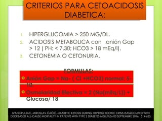 CRITERIOS PARA CETOACIDOSIS
DIABETICA:
1. HIPERGLUCOMIA > 250 MG/DL.
2. ACIDOSIS METABOLICA con anión Gap
> 12 ( PH: < 7.30; HCO3 > 18 mEq/l).
3. CETONEMIA O CETONURIA.
FORMULAS:
 Anión Gap = Na- ( Cl +HCO3) normal: 5-
10.
 Osmolaridad Efectiva = 2 (Na(mEq/L)) +
Glucosa/ 18
IVAN KRULJAC, MIROSLAV ĆAĆIĆ, «DIABETIC KETOSIS DURING HYPERGLYCEMIC CRISIS ISASSOCIATED WITH
DECREASED ALL-CAUSE MORTALITY IN PATIENTS WITH TYPE 2 DIABETES MELLITUS» 03 SEPTIEMBRE 2016. 514-625.
 
