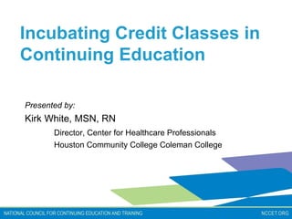 Incubating Credit Classes in
Continuing Education

Presented by:
Kirk White, MSN, RN
       Director, Center for Healthcare Professionals
       Houston Community College Coleman College
 
