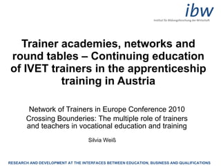 Trainer academies, networks and round tables – Continuing education of IVET trainers in the apprenticeship training in Austria Network of Trainers in Europe Conference 2010 Crossing Bounderies: The multiple role of trainers and teachers in vocational education and training Silvia Weiß 