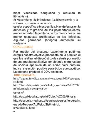 hiper viscosidad sanguínea y reducida la
fibrinolisis).
5) Mayor riesgo de infecciones: La hiperglicemia y la
acidosis deterioran la inmunidad
celular específica e inespecífica. Hay defectos en la
adhesión y migración de los polimorfonucleares,
menor actividad fagocitaria de los monocitos y una
menor respuesta proliferativa de los linfocitos.
Algunos gérmenes (hongos) aumentan su
virulencia
CONCLUSIÓN:
•
Por medio del presente experimento pudimos
cumplirnuestro objetivo propuesto en la práctica el
que fue realizar el diagnóstico de cetosis por medio
de una prueba cualitativa, empleando nitroprusiato
de sodio,la aparición de un anillo color púrpura,
indica la reacción positiva para ácido acetoacético.
La acetona produce el 20% del color.
.BIBLIOGRAFÍA:
http://laguna.fmedic.unam.mx/~evazquez/0403/cetogene
sis.html
http://foros.hispavista.com/salud_y_medicina/5/813260/
m/informacion-completa-de-
cetosis/
http://es.wikipedia.org/wiki/Cetog%C3%A9nesis
http://escuela.med.puc.cl/paginas/cursos/tercero/Int
egradoTercero/ApFisiopSist/nutricio
n/Nutricion3.html
6
 