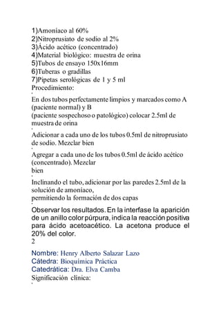 1)Amoníaco al 60%
2)Nitroprusiato de sodio al 2%
3)Ácido acético (concentrado)
4)Material biológico: muestra de orina
5)Tubos de ensayo 150x16mm
6)Tuberas o gradillas
7)Pipetas serológicas de 1 y 5 ml
Procedimiento:
•
En dos tubos perfectamente limpios y marcados como A
(paciente normal) y B
(paciente sospechosoo patológico) colocar 2.5ml de
muestra de orina
•
Adicionar a cada uno de los tubos 0.5ml de nitroprusiato
de sodio. Mezclar bien
•
Agregar a cada uno de los tubos 0.5ml de ácido acético
(concentrado).Mezclar
bien
•
Inclinando el tubo,adicionar por las paredes 2.5ml de la
solución de amoníaco,
permitiendo la formación de dos capas
•
Observar los resultados.En la interfase la aparición
de un anillo colorpúrpura, indica la reacción positiva
para ácido acetoacético. La acetona produce el
20% del color.
2
Nombre: Henry Alberto Salazar Lazo
Cátedra: Bioquímica Práctica
Catedrática: Dra. Elva Camba
Significación clínica:
•
 