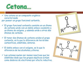  Una cetona es un compuesto orgánico
  caracterizado
por poseer un grupo funcional carbonilo.

 El grupo funcional carbonilo consiste en un átomo
  de carbono unido con un doble enlace covalente a
  un átomo de oxígeno, y además unido a otros dós
  átomos de carbono.

 El tener dos átomos de carbono unidos al grupo
  carbonilo, es lo que lo diferencia de los ácidos
  carboxílicos, aldehídos, ésteres.

 El doble enlace con el oxígeno, es lo que lo
  diferencia de los alcoholes y éteres.

 Las cetonas suelen ser menos reactivas que los
  aldehídos dado que los grupos alquílicos actúan
  como dadores de electrones por efecto inductivo.
 