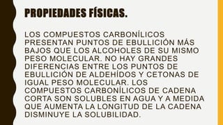 PROPIEDADES FÍSICAS.
LOS COMPUESTOS CARBONÍLICOS
PRESENTAN PUNTOS DE EBULLICIÓN MÁS
BAJOS QUE LOS ALCOHOLES DE SU MISMO
PESO MOLECULAR. NO HAY GRANDES
DIFERENCIAS ENTRE LOS PUNTOS DE
EBULLICIÓN DE ALDEHÍDOS Y CETONAS DE
IGUAL PESO MOLECULAR. LOS
COMPUESTOS CARBONÍLICOS DE CADENA
CORTA SON SOLUBLES EN AGUA Y A MEDIDA
QUE AUMENTA LA LONGITUD DE LA CADENA
DISMINUYE LA SOLUBILIDAD.
 