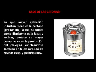 USOS DE LAS CETONAS:
La que mayor aplicación
industrial tiene es la acetona
(propanona) la cual se utiliza
como disolvente para lacas y
resinas, aunque su mayor
consumo es en la producción
del plexiglás, empleándose
también en la elaboración de
resinas epoxi y poliuretanos.
 