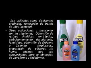 Son utilizadas como disolventes
orgánicos, removedor de barniz
de uñas (acetona).
• Otras aplicaciones a mencionar
son las siguientes; Obtención de
resinas sintéticas, antiséptico,
embalsamamiento, desodorante,
fungicidas, obtención de Exógeno
o Ciclonita (explosivos),
preparación de pólvoras sin
humo; además que son
aprovechados para la obtención
de Cloroformo y Yodoformo.
 