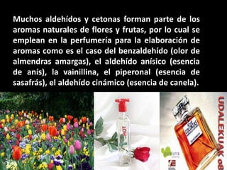 Muchos aldehídos y cetonas forman parte de los
aromas naturales de flores y frutas, por lo cual se
emplean en la perfumería para la elaboración de
aromas como es el caso del benzaldehído (olor de
almendras amargas), el aldehído anísico (esencia
de anís), la vainillina, el piperonal (esencia de
sasafrás), el aldehído cinámico (esencia de canela).
 