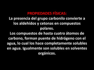 PROPIEDADES FÍSICAS:
La presencia del grupo carbonilo convierte a
los aldehídos y cetonas en compuestos
polares.
Los compuestos de hasta cuatro átomos de
carbono, forman puente de hidrógeno con el
agua, lo cual los hace completamente solubles
en agua. Igualmente son solubles en solventes
orgánicos.
 