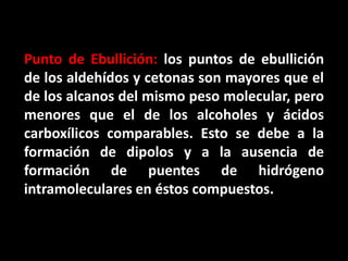 Punto de Ebullición: los puntos de ebullición
de los aldehídos y cetonas son mayores que el
de los alcanos del mismo peso molecular, pero
menores que el de los alcoholes y ácidos
carboxílicos comparables. Esto se debe a la
formación de dipolos y a la ausencia de
formación de puentes de hidrógeno
intramoleculares en éstos compuestos.
 