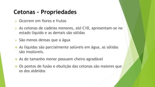 Ocorrem em flores e frutos
As cetonas de cadeias menores, até C10, apresentam-se no
estado líquido e as demais são sólidas
São menos densas que a água
As líquidas são parcialmente solúveis em água, as sólidas
são insolúveis.
As de tamanho menor possuem cheiro agradável
Os pontos de fusão e ebulição das cetonas são maiores que
os dos aldeídos
Cetonas – Propriedades