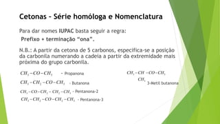 Para dar nomes IUPAC basta seguir a regra:
Prefixo + terminação “ona”.
N.B.: A partir da cetona de 5 carbonos, especifica-se a posição
da carbonila numerando a cadeia a partir da extremidade mais
próxima do grupo carbonila.
- Propanona
- Butanona 3-Metil butanona
- Pentanona-2
- Pentanona-3
Cetonas – Série homóloga e Nomenclatura
3 3CH CO CH
3 2 3CH CH CO CH
3 2 2 3CH CO CH CH CH
3 2 2 3CH CH CO CH CH
3 3
3
CH CH CO CH
CH
