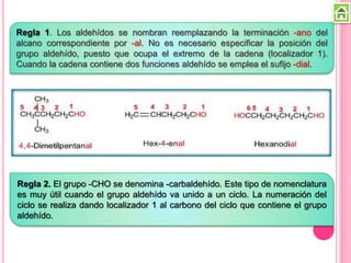 Regla 1. Los aldehídos se nombran reemplazando la terminación -ano del
alcano correspondiente por -al. No es necesario especificar la posición del
grupo aldehído, puesto que ocupa el extremo de la cadena (localizador 1).
Cuando la cadena contiene dos funciones aldehído se emplea el sufijo -dial.
Regla 2. El grupo -CHO se denomina -carbaldehído. Este tipo de nomenclatura
es muy útil cuando el grupo aldehído va unido a un ciclo. La numeración del
ciclo se realiza dando localizador 1 al carbono del ciclo que contiene el grupo
aldehído.
 