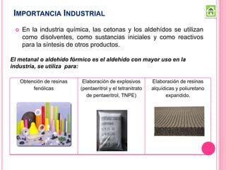 IMPORTANCIA INDUSTRIAL
 En la industria química, las cetonas y los aldehídos se utilizan
como disolventes, como sustancias iniciales y como reactivos
para la síntesis de otros productos.
El metanal o aldehído fórmico es el aldehído con mayor uso en la
industria, se utiliza para:
Obtención de resinas
fenólicas
Elaboración de explosivos
(pentaeritrol y el tetranitrato
de pentaeritrol, TNPE)
Elaboración de resinas
alquídicas y poliuretano
expandido.
 