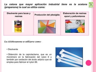La cetona que mayor aplicación industrial tiene es la acetona
(propanona) la cual se utiliza como:
Disolvente para lacas y
resinas
Producción del plexiglás
Elaboración de resinas
epoxi y poliuretanos
• Disolvente
• Obtención de la caprolactama, que es un
monómero en la fabricación del nylon 6 y
también por oxidación del ácido adípico que se
emplea para fabricar el nylon 66.
La ciclohexanona se utilizarse como:
 