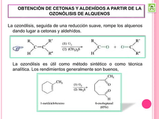 La ozonólisis, seguida de una reducción suave, rompe los alquenos
dando lugar a cetonas y aldehídos.
La ozonólisis es útil como método sintético o como técnica
analítica. Los rendimientos generalmente son buenos,
OBTENCIÓN DE CETONAS Y ALDEHÍDOS A PARTIR DE LA
OZONÓLISIS DE ALQUENOS
 