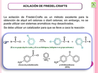 La acilación de Friedel-Crafts es un método excelente para la
obtención de alquil aril cetonas o diaril cetonas; sin embargo, no se
puede utilizar con sistemas aromáticos muy desactivados.
Se debe utilizar un catalizador para que se lleve a caco la reacción
ACILACIÓN DE FRIEDEL-CRAFTS
 