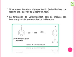  Si se quiere introducir el grupo formilo (aldehído) hay que
recurrir a la Reacción de Gatterman-Koch.
 La formilación de GattermanKoch sólo se produce con
benceno y con derivados activados del benceno.
 
