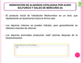  El producto inicial de hidratación Markovnikov es un enol, que
rápidamente se tautomeriza hacia la forma ceto.
 Los alquinos internos se pueden hidratar, pero generalmente se
obtienen mezclas de cetonas.
 Los alquinos terminales producirán metil cetonas después de la
tautomerización.
HIDRATACIÓN DE ALQUINOS CATALIZADA POR ACIDO
SULFURICO Y SALES DE MERCURIO (II)
 