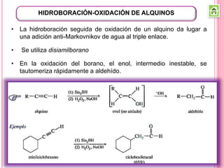 • La hidroboración seguida de oxidación de un alquino da lugar a
una adición anti-Markovnikov de agua al triple enlace.
• Se utiliza disiamilborano
• En la oxidación del borano, el enol, intermedio inestable, se
tautomeriza rápidamente a aldehído.
HIDROBORACIÓN-OXIDACIÓN DE ALQUINOS
 