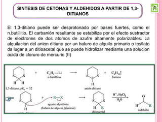 SINTESIS DE CETONAS Y ALDEHIDOS A PARTIR DE 1,3-
DITIANOS
El 1,3-ditiano puede ser desprotonado por bases fuertes, como el
n.butillitio. El carbanión resultante se estabiliza por el efecto sustractor
de electrones de dos atomos de azufre altamente polarizables. La
alquilacion del anion ditiano por un haluro de alquilo primario o tosilato
da lugar a un ditioacetal que se puede hidrolizar mediante una solucion
acida de cloruro de mercurio (II)
 