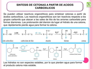 SINTESIS DE CETONAS A PARTIR DE ACIDOS
CARBOXILICOS
Los hidratos no son especies estables, por lo que pierden agua para formar
el producto cetona más estable.
Se pueden utilizar reactivos organolíticos para sintetizar cetonas a partir de
ácidos carboxílicos. Los reactivos organolíticos son tan reactivos respecto a los
grupos carbonilo que atacan a las sales de litio de los aniones carboxilato pera
formar dianiones. Las protonación del dianion da lugar al hidrato de una cetona,
que rápidamente pierde agua para formar la cetona.
 