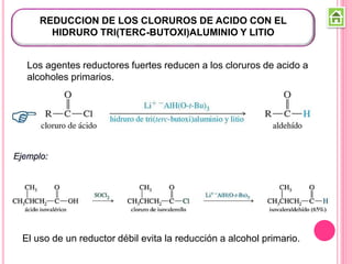 REDUCCION DE LOS CLORUROS DE ACIDO CON EL
HIDRURO TRI(TERC-BUTOXI)ALUMINIO Y LITIO
Los agentes reductores fuertes reducen a los cloruros de acido a
alcoholes primarios.
El uso de un reductor débil evita la reducción a alcohol primario.
 
