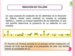 REACCION DE TOLLENS
Un caso especial de oxidación de los aldehídos es la Reacción
de Tollens, donde como oxidante se emplea el complejo
Ag(NH3)+
2, siendo un ensayo específico de los aldehídos, lo que
nos permite determinar la presencia de un aldehído en una
muestra.
R C
O
H + 2 Ag(NH3)2
+ 3 OH
H2O
R C
O
O + 2 Ag + 4 NH3
+ 2 H2O
El Reactivo de Fehling consiste en un proceso similar empleando un
tartrato de Cu(I) que da lugar a un precipitado de color rojo ladrillo
debido al precipitado de Cu
 
