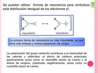 Se pueden utilizar formas de resonancia para simbolizar
esta distribución desigual de los electrones pi.
La primera forma de resonancia es más importante, ya que
tiene más enlaces y menos separación de cargas.
La polarización del grupo carbonilo contribuye a la reactividad de
las cetonas y aldehídos: el átomo de carbono polarizado
positivamente actúa como un electrófilo (ácido de Lewis) y el
átomo de oxígeno. polarizado negativamente, actúa como un
nucleófilo (base de Lewis).
 