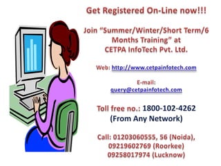 Get Registered On-Line now!!!Join “Summer/Winter/Short Term/6 Months Training” atCETPA InfoTech Pvt. Ltd.Web: http://www.cetpainfotech.comE-mail: query@cetpainfotech.comToll free no.: 1800-102-4262 (From Any Network)Call: 01203060555, 56 (Noida),09219602769 (Roorkee)09258017974 (Lucknow)