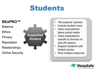 Students
BEaPRO™
Balance
Ethics
Privacy

Reputation
Relationships
Online Security

Supported
Student

• “No surprise” policies
• Include student voice
• Clear expectations
about social media
• Clear expectations
specific to devices on
and off campus
• Support students with
limited access
• Post incident response

 