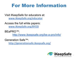 For More Information
Visit iKeepSafe for educators at:
www.iKeepSafe.org/educator
Access the full white papers:
www.iKeepSafe.org/BYOD
BEaPRO™:
http://www.ikeepsafe.org/be-a-pro/info/
Generation Safe™:
http://generationsafe.ikeepsafe.org/

*

 