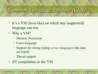 Common Language Runtime (CLR)Common Language Runtime (CLR)
• It’s a VM (Java-like) on which any (supported)
language can run.
• Why a VM?
– Memory Protection
– Cross-language
– Support for strong-typing across languages (the data
are typed)
– Thread support
• JIT compilation in the VM
 