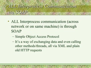 ALL Interprocess CommunicationALL Interprocess Communication
via SOAPvia SOAP
• ALL Interprocess communication (across
network or on same machine) is through
SOAP
– Simple Object Access Protocol
– It’s a way of exchanging data and even calling
other methods/threads, all via XML and plain
old HTTP requests
 