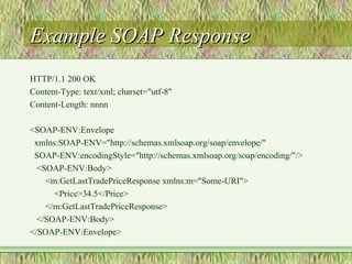 Example SOAP ResponseExample SOAP Response
HTTP/1.1 200 OK
Content-Type: text/xml; charset="utf-8"
Content-Length: nnnn
<SOAP-ENV:Envelope
xmlns:SOAP-ENV="http://schemas.xmlsoap.org/soap/envelope/"
SOAP-ENV:encodingStyle="http://schemas.xmlsoap.org/soap/encoding/"/>
<SOAP-ENV:Body>
<m:GetLastTradePriceResponse xmlns:m="Some-URI">
<Price>34.5</Price>
</m:GetLastTradePriceResponse>
</SOAP-ENV:Body>
</SOAP-ENV:Envelope>
 