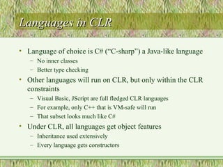Languages in CLRLanguages in CLR
• Language of choice is C# (“C-sharp”) a Java-like language
– No inner classes
– Better type checking
• Other languages will run on CLR, but only within the CLR
constraints
– Visual Basic, JScript are full fledged CLR languages
– For example, only C++ that is VM-safe will run
– That subset looks much like C#
• Under CLR, all languages get object features
– Inheritance used extensively
– Every language gets constructors
 