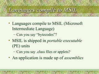 Languages compile to MSILLanguages compile to MSIL
• Languages compile to MSIL (Microsoft
Intermediate Language)
– Can you say “bytecodes”?
• MSIL is shipped in portable executable
(PE) units
– Can you say .class files or applets?
• An application is made up of assemblies
 