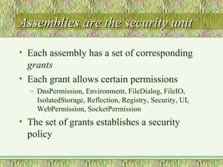 Assemblies are the security unitAssemblies are the security unit
• Each assembly has a set of corresponding
grants
• Each grant allows certain permissions
– DnsPermission, Environment, FileDialog, FileIO,
IsolatedStorage, Reflection, Registry, Security, UI,
WebPermission, SocketPermission
• The set of grants establishes a security
policy
 