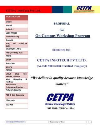CETPA InfoTech Pvt. Ltd.                                       TRAINING|DEVELOPMENT|CONSULTANCY




WORKSHOP ON

Oracle
                                             PROPOSAL
Matlab
Robotics                                             For
VLSI (VHDL)
Ethical Hacking             On Campus Workshop Program
Android
PDP/ Soft Skills/Life
Skills
Silver light (.NET)
                                           Submitted by:-
PHP (Joomla), Ajax
PRO-E
CATIA                         CETPA INFOTECH PVT.LTD.
Auto-CAD
ANSYS                        (An ISO 9001:2008 Certified Company)
PSPICE
LINUX     (Red     HAT,
Fedora, Ubuntu)
Web      Designing    &   “We believe in quality because knowledge
Hosting
Advanced C                                     matters”
(Interview Oriented )
Network Security

PCB & Ckt. Designing

Hibernate

IBM AIX                            Because Knowledge Matters
                                    ISO 9001: 2008 Certified




www.cetpainfotech.com                A Relationship of Trust                        1
 
