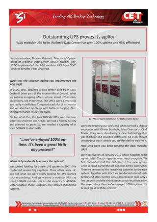 Outstanding UPS proves its agility
      AGIL modular UPS helps Wallonie Data Center run with 100% uptime and 95% efficiency!



 In this interview, Thomas Rulmont, Director of Opera-
 tions at Wallonie Data Center (WDC), explains why
 WDC implemented the AGIL modular UPS from CE+T
 and the benefits it has delivered.



What was the situation before you implemented the
AGIL UPS?
In 2006, WDC acquired a data center built by in 1987
Cockerill (now part of the Arcelor-Mittal Group). What
we got was an ageing infrastructure: an old UPS system,
old chillers, old everything. The UPS’s were 5 years old
and really not efficient. They produced a lot of harmonics
and we also had problems with battery charging. Plus,
the maintenance costs were huge.
On top of all this, the two 100kVA UPS’s we took over
                                                                                                  CE+T Power Agil installation at the Wallonie Data Center
were too small for our needs. We had a 500m2 facility
and planned to grow. So, we needed a capacity of at                                    We were reaching our wit’s end when we had a chance
least 500kVA to start with.                                                            encounter with Olivier Bomboir, Sales Director at CE+T
                                                                                       Power. They were developing a new technology that
                                                                                       was modular and sounded promising. So even though
        “…we’ve enjoyed 100% up-                                                       the product wasn’t ready yet, we decided to wait for it.
       time. It’s been a great birth-                                                  How long have you been running the AGIL modular
               day present!”                                                           UPS?
                                                                                       We went live on 28 January 2010 which happens to be
                                                                                       my birthday. The changeover went very smoothly. We
When did you decide to replace the system?                                             first connected half the batteries to the new system
We started looking for a new UPS system in 2007. We                                    while keeping part of the old batteries on the old system.
contacted several big suppliers. Their offers were ok,                                 Then we connected the remaining batteries to the new
but not what we were really looking for. We wanted                                     system. Together with CE+T we conducted a lot of tests
total redundancy. And we wanted a modular UPS, say                                     before and after, but the actual changeover took only a
three 160kVA modules for a total capacity of 450kVA.                                   few seconds and the whole process took less than a day.
Unfortunately, these suppliers only offered monolithic                                 Moreover, since then we’ve enjoyed 100% uptime. It’s
systems.                                                                               been a great birthday present!




          Construction Electronique + Communications S.A. (CE+T S.A.)  Rue du charbonnage 12  B-4020 Wandre  Belgium   +32 4 345 67 00   +32 4 345 67 01
           Email: info@cet-power.com  www.cet-power.com  VAT : BE-404404480  RPM Liège - N° Enreg. Entrepreneur / Reg. Aannemer Nr. : 404.404.480/09.00.9.3
 