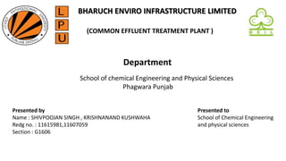 (COMMON EFFLUENT TREATMENT PLANT )
Department
School of chemical Engineering and Physical Sciences
Phagwara Punjab
Presented by
Name : SHIVPOOJAN SINGH , KRISHNANAND KUSHWAHA
Redg no. : 11615981,11607059
Section : G1606
Presented to
School of Chemical Engineering
and physical sciences
BHARUCH ENVIRO INFRASTRUCTURE LIMITED
 