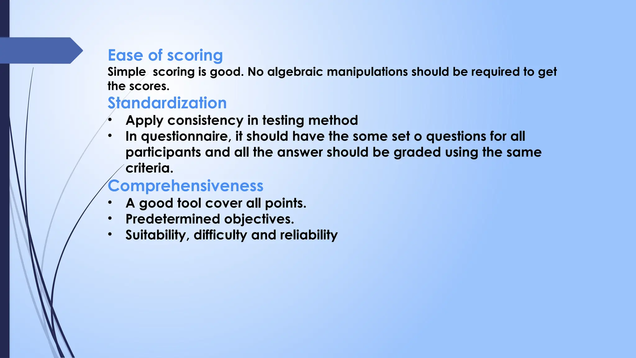 Ease of scoring
Simple scoring is good. No algebraic manipulations should be required to get
the scores.
Standardization
• Apply consistency in testing method
• In questionnaire, it should have the some set o questions for all
participants and all the answer should be graded using the same
criteria.
Comprehensiveness
• A good tool cover all points.
• Predetermined objectives.
• Suitability, difficulty and reliability
 