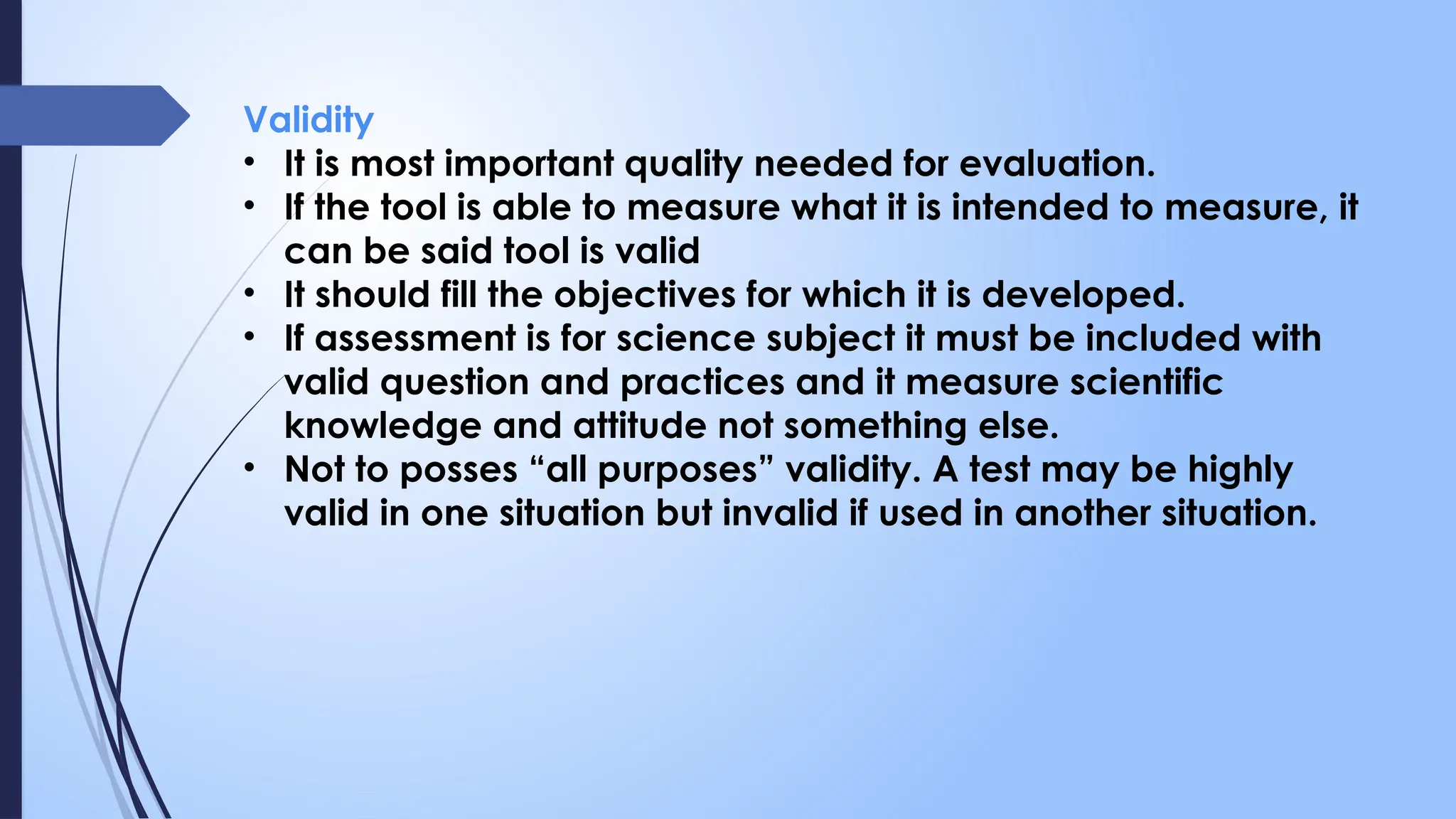 Validity
• It is most important quality needed for evaluation.
• If the tool is able to measure what it is intended to measure, it
can be said tool is valid
• It should fill the objectives for which it is developed.
• If assessment is for science subject it must be included with
valid question and practices and it measure scientific
knowledge and attitude not something else.
• Not to posses “all purposes” validity. A test may be highly
valid in one situation but invalid if used in another situation.
 