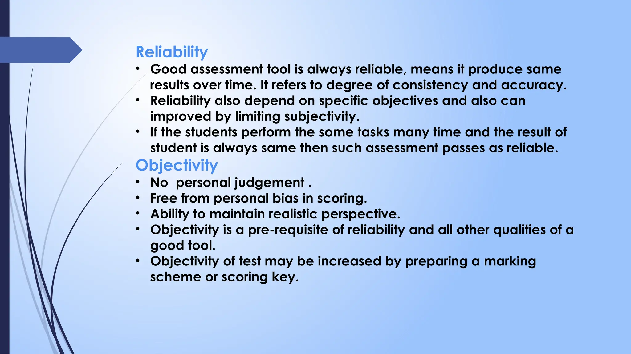 Reliability
• Good assessment tool is always reliable, means it produce same
results over time. It refers to degree of consistency and accuracy.
• Reliability also depend on specific objectives and also can
improved by limiting subjectivity.
• If the students perform the some tasks many time and the result of
student is always same then such assessment passes as reliable.
Objectivity
• No personal judgement .
• Free from personal bias in scoring.
• Ability to maintain realistic perspective.
• Objectivity is a pre-requisite of reliability and all other qualities of a
good tool.
• Objectivity of test may be increased by preparing a marking
scheme or scoring key.
 