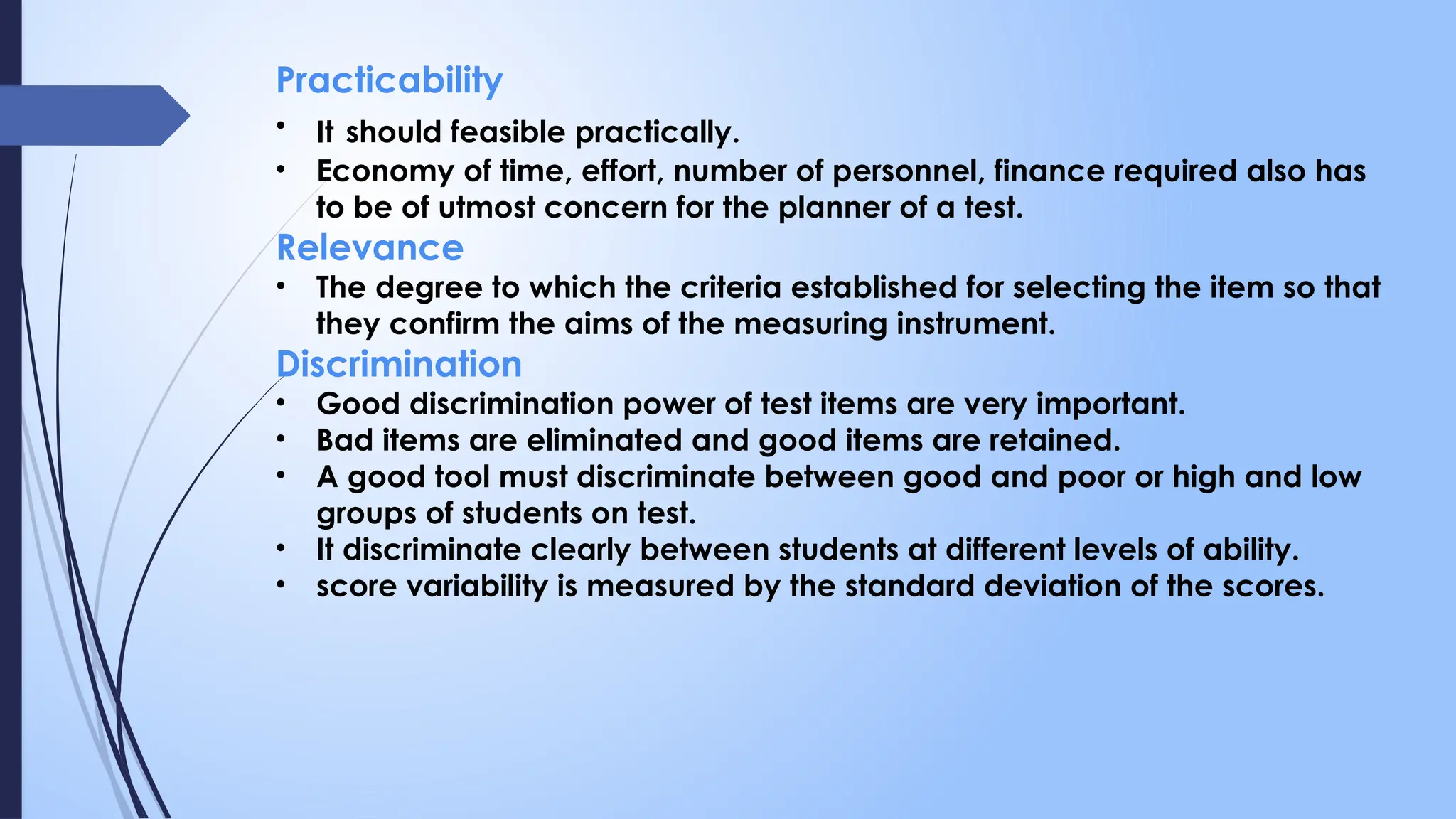 Practicability
• It should feasible practically.
• Economy of time, effort, number of personnel, finance required also has
to be of utmost concern for the planner of a test.
Relevance
• The degree to which the criteria established for selecting the item so that
they confirm the aims of the measuring instrument.
Discrimination
• Good discrimination power of test items are very important.
• Bad items are eliminated and good items are retained.
• A good tool must discriminate between good and poor or high and low
groups of students on test.
• It discriminate clearly between students at different levels of ability.
• score variability is measured by the standard deviation of the scores.
 