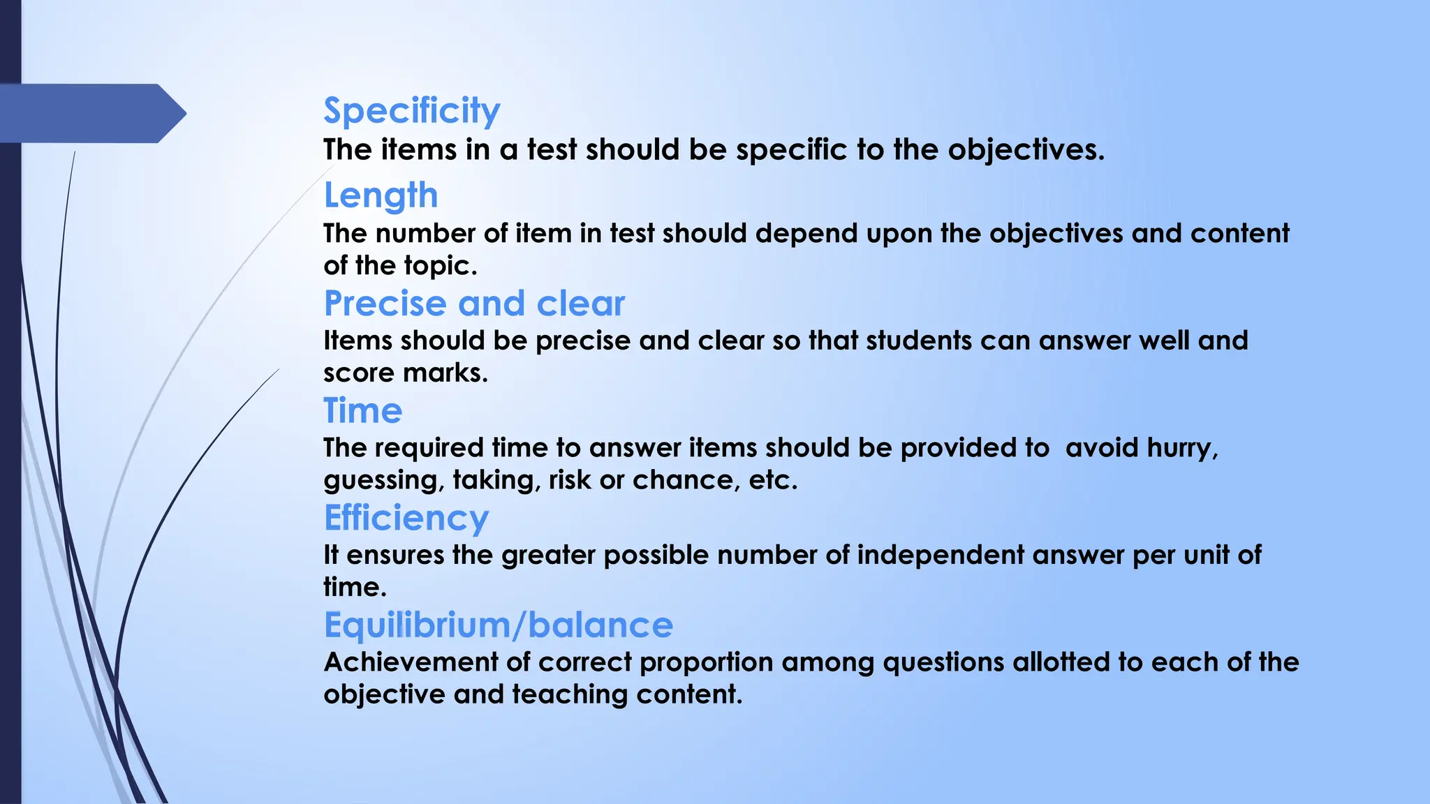 Specificity
The items in a test should be specific to the objectives.
Length
The number of item in test should depend upon the objectives and content
of the topic.
Precise and clear
Items should be precise and clear so that students can answer well and
score marks.
Time
The required time to answer items should be provided to avoid hurry,
guessing, taking, risk or chance, etc.
Efficiency
It ensures the greater possible number of independent answer per unit of
time.
Equilibrium/balance
Achievement of correct proportion among questions allotted to each of the
objective and teaching content.
 