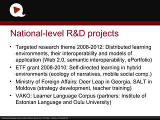 Targeted research theme 2008-2012: Distributed learning environments, their interoperability and models of application (Web 2.0, semantic interoperability, ePortfolio) ETF grant 2008-2010: Self-directed learning in hybrid environments (ecology of narratives, mobile social comp.) Ministry of Foreign Affairs: Deer Leap in Georgia, SALT in Moldova (strategy development, teacher training) VAKO: Learner Language Corpus (partners: Institute of Estonian Language and Oulu University) Haridustehnoloogia  keskus, Tallinna Ülikool, Narva mnt. 25, Tallinn  | tel/fax +372 6409 355 National-level R&D projects 