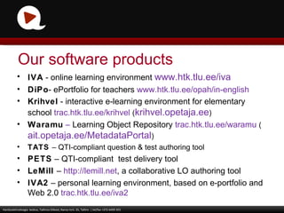 IVA   -  online learning environment  www.htk.tlu.ee/iva DiPo -  ePortfolio for teachers   www.htk.tlu.ee/opah/in-english   Krihvel  - interactive e-learning environment for elementary school  trac.htk.tlu.ee/krihvel   ( krihvel.opetaja.ee ) Waramu   –  Learning Object Repository  trac.htk.tlu.ee/waramu   ( ait.opetaja.ee/MetadataPortal ) TATS  –  QTI-compliant question & test authoring tool PETS   –  QTI-compliant  test delivery tool LeMill  –  http://lemill.net , a collaborative LO authoring tool IVA2  – personal learning environment, based on e-portfolio and Web 2.0  trac.htk.tlu.ee/iva2 Haridustehnoloogia  keskus, Tallinna Ülikool, Narva mnt. 25, Tallinn  | tel/fax +372 6409 355 Our software products 